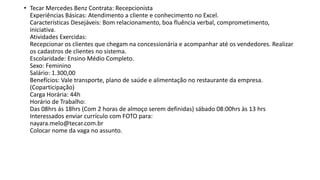 • Tecar Mercedes Benz Contrata: Recepcionista
Experiências Básicas: Atendimento a cliente e conhecimento no Excel.
Características Desejáveis: Bom relacionamento, boa fluência verbal, comprometimento,
iniciativa.
Atividades Exercidas:
Recepcionar os clientes que chegam na concessionária e acompanhar até os vendedores. Realizar
os cadastros de clientes no sistema.
Escolaridade: Ensino Médio Completo.
Sexo: Feminino
Salário: 1.300,00
Benefícios: Vale transporte, plano de saúde e alimentação no restaurante da empresa.
(Coparticipação)
Carga Horária: 44h
Horário de Trabalho:
Das 08hrs ás 18hrs (Com 2 horas de almoço serem definidas) sábado 08:00hrs às 13 hrs
Interessados enviar currículo com FOTO para:
nayara.melo@tecar.com.br
Colocar nome da vaga no assunto.
 