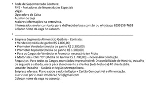• Rede de Supermercado Contrata:
PNE - Portadores de Necessidades Especiais
Vagas
Operadora de Caixa
Auxiliar de Loja
Maiores informações na entrevista.
Interessados enviar currículos para rh@redebarbosa.com.br ou whatsapp 6299158-7693
Colocar nome da vaga no assunto.
• ________________________________________________________________________
• Empresa Segmento Alimentício Goiânia - Contrata:
• Vendedor(média de ganho R$ 2.800,00)
• Promotor Vendedor (média de ganho R$ 2.300,00)
• Promotor Repositor(média de ganho R$ 1.500,00)
• Para os Cargos de Vendedor e Promotor necessário ter Moto
• Motoristas- CNH “D” (Média de Ganho R$ 1.700,00) – necessário Condução.
Requisitos: Para todos os Cargos anunciados Imprescindível: Disponibilidade de Horário, trabalho
de segunda a sábado, meta para atendimento a clientes (rota fechada) 40 clientes/dia.
Local de Trabalho – Goiânia e Região Metropolitana.
Empresa oferece: Plano saúde e odontológico + Cartão Combustível e Alimentação.
Currículos por e-mail: rhselecao770@gmail.com
Colocar nome da vaga no assunto.
 