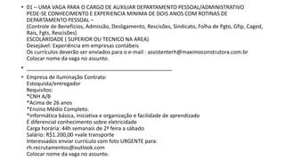 • 01 – UMA VAGA PARA O CARGO DE AUXILIAR DEPARTAMENTO PESSOAL/ADMINISTRATIVO
PEDE-SE CONHECIMENTO E EXPERIENCIA MINIMA DE DOIS ANOS COM ROTINAS DE
DEPARTAMENTO PESSOAL –
(Controle de Benefícios, Admissão, Desligamento, Rescisões, Sindicato, Folha de Pgto, Gfip, Caged,
Rais, Fgts, Rescisões)
ESCOLARIDADE ( SUPERIOR OU TECNICO NA AREA)
Desejável: Experiência em empresas contábeis
Os currículos deverão ser enviados para o e-mail : assistenterh@maximoconstrutora.com.br
Colocar nome da vaga no assunto.
• _________________________________________________
• Empresa de Iluminação Contrata:
Estoquista/entregador
Requisitos:
*CNH A/B
*Acima de 26 anos
*Ensino Médio Completo.
*informática básica, iniciativa e organização e facilidade de aprendizado
É diferencial conhecimento sobre eletricidade
Carga horária: 44h semanais de 2ª feira a sábado
Salário: R$1.200,00 +vale transporte
Interessados enviar currículo com foto URGENTE para:
rh.recrutamentos@outlook.com
Colocar nome da vaga no assunto.
 