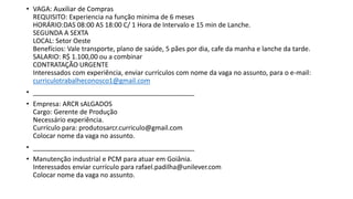 • VAGA: Auxiliar de Compras
REQUISITO: Experiencia na função minima de 6 meses
HORÁRIO:DAS 08:00 AS 18:00 C/ 1 Hora de Intervalo e 15 min de Lanche.
SEGUNDA A SEXTA
LOCAL: Setor Oeste
Benefícios: Vale transporte, plano de saúde, 5 pães por dia, cafe da manha e lanche da tarde.
SALARIO: R$ 1.100,00 ou a combinar
CONTRATAÇÃO URGENTE
Interessados com experiência, enviar currículos com nome da vaga no assunto, para o e-mail:
curriculotrabalheconosco1@gmail.com
• ____________________________________________
• Empresa: ARCR sALGADOS
Cargo: Gerente de Produção
Necessário experiência.
Currículo para: produtosarcr.curriculo@gmail.com
Colocar nome da vaga no assunto.
• ____________________________________________
• Manutenção industrial e PCM para atuar em Goiânia.
Interessados enviar currículo para rafael.padilha@unilever.com
Colocar nome da vaga no assunto.
 