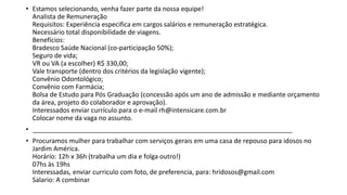 • Estamos selecionando, venha fazer parte da nossa equipe!
Analista de Remuneração
Requisitos: Experiência especifica em cargos salários e remuneração estratégica.
Necessário total disponibilidade de viagens.
Benefícios:
Bradesco Saúde Nacional (co-participação 50%);
Seguro de vida;
VR ou VA (a escolher) R$ 330,00;
Vale transporte (dentro dos critérios da legislação vigente);
Convênio Odontológico;
Convênio com Farmácia;
Bolsa de Estudo para Pós Graduação (concessão após um ano de admissão e mediante orçamento
da área, projeto do colaborador e aprovação).
Interessados enviar currículo para o e-mail rh@intensicare.com.br
Colocar nome da vaga no assunto.
• ________________________________________________________________________
• Procuramos mulher para trabalhar com serviços gerais em uma casa de repouso para idosos no
Jardim América.
Horário: 12h x 36h (trabalha um dia e folga outro!)
07hs às 19hs
Interessadas, enviar curriculo com foto, de preferencia, para: hridosos@gmail.com
Salario: A combinar
 