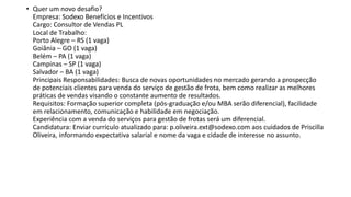• Quer um novo desafio?
Empresa: Sodexo Benefícios e Incentivos
Cargo: Consultor de Vendas PL
Local de Trabalho:
Porto Alegre – RS (1 vaga)
Goiânia – GO (1 vaga)
Belém – PA (1 vaga)
Campinas – SP (1 vaga)
Salvador – BA (1 vaga)
Principais Responsabilidades: Busca de novas oportunidades no mercado gerando a prospecção
de potenciais clientes para venda do serviço de gestão de frota, bem como realizar as melhores
práticas de vendas visando o constante aumento de resultados.
Requisitos: Formação superior completa (pós-graduação e/ou MBA serão diferencial), facilidade
em relacionamento, comunicação e habilidade em negociação.
Experiência com a venda do serviços para gestão de frotas será um diferencial.
Candidatura: Enviar currículo atualizado para: p.oliveira.ext@sodexo.com aos cuidados de Priscilla
Oliveira, informando expectativa salarial e nome da vaga e cidade de interesse no assunto.
 