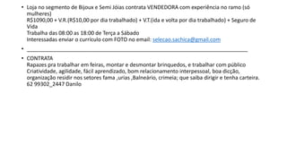 • Loja no segmento de Bijoux e Semi Jóias contrata VENDEDORA com experiência no ramo (só
mulheres)
R$1090,00 + V.R.(R$10,00 por dia trabalhado) + V.T.(ida e volta por dia trabalhado) + Seguro de
Vida
Trabalha das 08:00 as 18:00 de Terça a Sábado
Interessadas enviar o currículo com FOTO no email: selecao.sachica@gmail.com
• __________________________________________________________________________
• CONTRATA
Rapazes pra trabalhar em feiras, montar e desmontar brinquedos, e trabalhar com público
Criatividade, agilidade, fácil aprendizado, bom relacionamento interpessoal, boa dicção,
organização residir nos setores fama ,urias ,Balneário, crimeia; que saiba dirigir e tenha carteira.
62 99302_2447 Danilo
 