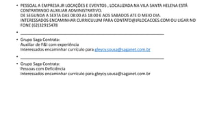 • PESSOAL A EMPRESA JR LOCAÇÕES E EVENTOS , LOCALIZADA NA VILA SANTA HELENA ESTÁ
CONTRATANDO AUXILIAR ADMINISTRATIVO.
DE SEGUNDA A SEXTA DAS 08:00 AS 18:00 E AOS SABADOS ATE O MEIO DIA.
INTERESSADOS ENCAMINHAR CURRICULUM PARA CONTATO@JRLOCACOES.COM OU LIGAR NO
FONE (62)32915478
• _______________________________________________________________
• Grupo Saga Contrata:
Auxiliar de F&I com experiência
Interessados encaminhar currículo para gleycy.sousa@saganet.com.br
• _______________________________________________________________
• Grupo Saga Contrata:
Pessoas com Deficiência
Interessados encaminhar currículo para gleycy.sousa@saganet.com.br
 