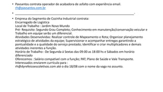 • Pavsantos contrata operador de acabadora de asfalto com experiência email.
rh@pavsantos.com.br
• ______________________________________________________________________-
• Empresa do Segmento de Cozinha Industrial contrata:
Encarregado de Logística
Local de Trabalho : Jardim Novo Mundo
Pré- Requisito: Segundo Grau Completo; Conhecimento em manutenção/conservação veicular e
Trabalho em equipe serão um diferencial.
Atividades Desenvolvidas: Realizar controle de Mapeamento e Rota; Organizar planejamento
estratégico de atividades da equipe; Supervisionar e acompanhar entregas garantindo a
pontualidade e a qualidade do serviço prestado; Identificar e criar multiplicadores e demais
atividades inerentes a função.
Horário de Trabalho : De Segunda á Sextas das 09:00 as 18:00 hs e Sábados em horário
diferenciado
Oferecemos : Salário compatível com a função; PAT; Plano de Saúde e Vale Transporte.
Interessados enviarem currículo para :
rh@dyrefeicoescoletivas.com até o dia 18/08 com o nome da vaga no assunto.
 