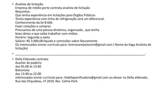 • Analista de licitação:
Empresa de médio porte contrata analista de licitação
Requisitos:
Que tenha experiência em licitações para Órgãos Públicos
Tenha experiência com linha de refrigeração será um diferencial.
Conhecimento da lei 8.666
Fazer cotações e compras
Precisamos de uma pessoa dinâmica, organizada , que tenha
boas ideias e que saiba trabalhar com mídias.
Horário: Segunda a sexta
Salário: R$ 3.000,00 líquido e comissões sobre faturamento
Os interessados enviar currículo para: lorenasampaiocont@gmail.com ( Nome da Vaga Analista de
licitação)
• ____________________________________________________________________________-
• Della Eldorado contrata:
Auxiliar de padeiro
das 05:00 ás 13:40
Balconista
das 13:40 as 22:00
interessados enviar currículo para: rhdellapanificadora@gmail.com ou deixar na Della eldorado,
Rua das Orquideas, nº 2019, Res. Celina Park.
 