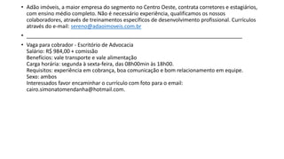 • Adão imóveis, a maior empresa do segmento no Centro Oeste, contrata corretores e estagiários,
com ensino médio completo. Não é necessário experiência, qualificamos os nossos
colaboradores, através de treinamentos específicos de desenvolvimento profissional. Currículos
através do e-mail: sereno@adaoimoveis.com.br
• _________________________________________________________________________
• Vaga para cobrador - Escritório de Advocacia
Salário: R$ 984,00 + comissão
Benefícios: vale transporte e vale alimentação
Carga horária: segunda à sexta-feira, das 08h00min às 18h00.
Requisitos: experiência em cobrança, boa comunicação e bom relacionamento em equipe.
Sexo: ambos
Interessados favor encaminhar o currículo com foto para o email:
cairo.simonatomendanha@hotmail.com.
 