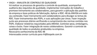 • VAGA – ANALISTA DE CONTROLE DE QUALIDADE
Irá realizar os processos de garantia e controle da qualidade, acompanhar
auditoria dos requisitos de qualidade, implementar instruções de trabalho e
promove treinamento aos colaboradores, para garantir a aplicação dos padrões
da empresa e boas práticas de fabricação. Aplicar a RDC- 48 da ANVISA em todo
seu conteúdo. Fazer treinamento com colaboradores para divulgar os temas da
RDC. Fazer treinamentos dos POPs, e suas aplicações por áreas. Fazer inspeção
junto aos processos diários verificando o cumprimento das normas contidas nos
POPs. Elaborar relatórios requisitados pela ANVISA. Controlar peso, embalagens,
caixas e bulas. Fazer integração de novos colaboradores. Garantir o controle de
qualidade de todos os produtos produzidos na empresa.
Necessário conhecimento da RDC 48
Interessados enviar currículo para rh@biopele.com.br
 