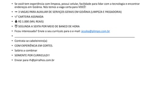 • Se você tem experiência com limpeza, possui celular, facilidade para lidar com a tecnologia e encontrar
endereços em Goiânia. Nós temos a vaga certa para VOCÊ!
• ➡ 3 VAGAS PARA AUXILIAR DE SERVIÇOS GERAIS EM GOIÂNIA (LIMPEZA E PASSADORIA)
• ✅ CARTEIRA ASSINADA
• 💰 R$ 1.000 (MIL REAIS)
• ⏰ SEGUNDA A SEXTA POR MEIO DE BANCO DE HORA
• Ficou interessada? Envie o seu currículo para o e-mail: jessika@plimpo.com.br
• ________________________________________________________________________________
• Contrata-se cabeleireiro(a)
• COM EXPERIÊNCIA EM CORTES.
• Salário a combinar
• SOMENTE POR CURRICULO!!
• Enviar para rh@pirralhos.com.br
 