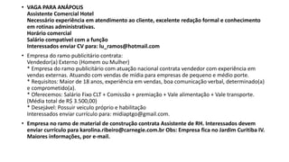 • VAGA PARA ANÁPOLIS
Assistente Comercial Hotel
Necessário experiência em atendimento ao cliente, excelente redação formal e conhecimento
em rotinas administrativas.
Horário comercial
Salário compatível com a função
Interessados enviar CV para: lu_ramos@hotmail.com
• Empresa do ramo publicitário contrata:
Vendedor(a) Externo (Homem ou Mulher)
* Empresa do ramo publicitário com atuação nacional contrata vendedor com experiência em
vendas externas. Atuando com vendas de mídia para empresas de pequeno e médio porte.
* Requisitos: Maior de 18 anos, experiência em vendas, boa comunicação verbal, determinado(a)
e comprometido(a).
* Oferecemos: Salário Fixo CLT + Comissão + premiação + Vale alimentação + Vale transporte.
(Média total de R$ 3.500,00)
* Desejável: Possuir veiculo próprio e habilitação
Interessados enviar currículo para: midiaptgo@gmail.com.
• Empresa no ramo de material de construção contrata Assistente de RH. Interessados devem
enviar currículo para karolina.ribeiro@carnegie.com.br Obs: Empresa fica no Jardim Curitiba IV.
Maiores informações, por e-mail.
 