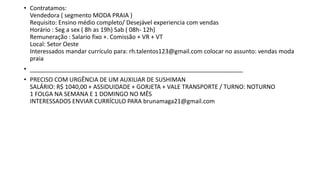 • Contratamos:
Vendedora ( segmento MODA PRAIA )
Requisito: Ensino médio completo/ Desejável experiencia com vendas
Horário : Seg a sex ( 8h as 19h) Sab ( 08h- 12h)
Remuneração : Salario fixo +. Comissão + VR + VT
Local: Setor Oeste
Interessados mandar currículo para: rh.talentos123@gmail.com colocar no assunto: vendas moda
praia
• ________________________________________________________________
• PRECISO COM URGÊNCIA DE UM AUXILIAR DE SUSHIMAN
SALÁRIO: R$ 1040,00 + ASSIDUIDADE + GORJETA + VALE TRANSPORTE / TURNO: NOTURNO
1 FOLGA NA SEMANA E 1 DOMINGO NO MÊS
INTERESSADOS ENVIAR CURRÍCULO PARA brunamaga21@gmail.com
 