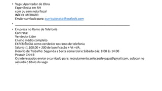 • Vaga: Apontador de Obra
Experiência em RH
com ou sem nota fiscal
INÍCIO IMEDIATO
Enviar currículo para: curriculosocb@outlook.com
• ____________________________________________________________________
• Empresa no Ramo de Telefonia
Contrata:
Vendedor Lider
Ensino médio completo
EXPERIÊNCIA como vendedor no ramo de telefonia
Salário :1.100,00 + 200 de bonificação + Vt +VA.
Horário de Trabalho: Segunda a Sexta comercial e Sábado dás: 8:00 ás 14:00
Possuir CNH B
Os interessados enviar o currículo para: recrutamento.selecaodevagas@gmail.com, colocar no
assunto o título da vaga.
 