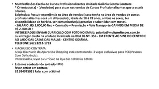 • MultProfissões Escola de Cursos Profissionalizantes Unidade Goiânia Centro Contrata:
* Orientador(a) - (Vendedor) para atuar nas vendas de Cursos Profissionalizantes que a escola
oferece.
Exigências: Possuir experiência na área de vendas ( caso tenha na área de vendas de cursos
profissionalizantes será um diferencial) , idade de 18 á 28 anos, ambos os sexos, ter
disponibilidade de horário, ser comunicativo(a),proativo e saber lidar com metas.
- SALÁRIO: R$ 1.000,00 fixo + Comissão + Premiação + Vale Transporte GANHOS EM MEDIA DE
R$ 2.500,00 !
INTERESSADOS ENVIAR CURRÍCULO COM FOTO NO EMAIL: goiania@multprofissoes.com.br
ou entregar direto na unidade localizada na RUA 06 Nº. 356 - EM FRENTE AO SINE DO CENTRO E
AO LADO DAS CASAS DAS MALAS - CENTRO GOIÂNIA.
TELEFONE: (62) 3212-1783
• RIACHUELO CONTRATA.
A loja Riachuelo do Aparecida Shopping está contratando. 3 vagas exclusivas para PCD(Pessoas
Com Deficiência).
Interessados, levar o currículo na loja das 10h00 às 18h00.
• Estamos contratando soldador MIG
favor entrar em contato
62 994975091 Falar com o Sidnei
 