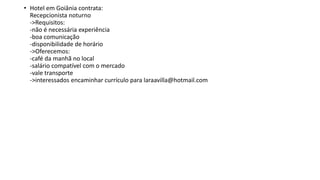 • Hotel em Goiânia contrata:
Recepcionista noturno
->Requisitos:
-não é necessária experiência
-boa comunicação
-disponibilidade de horário
->Oferecemos:
-café da manhã no local
-salário compatível com o mercado
-vale transporte
->interessados encaminhar currículo para laraavilla@hotmail.com
 