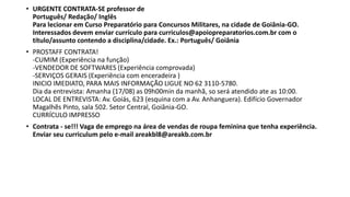 • URGENTE CONTRATA-SE professor de
Português/ Redação/ Inglês
Para lecionar em Curso Preparatório para Concursos Militares, na cidade de Goiânia-GO.
Interessados devem enviar currículo para curriculos@apoiopreparatorios.com.br com o
título/assunto contendo a disciplina/cidade. Ex.: Português/ Goiânia
• PROSTAFF CONTRATA!
-CUMIM (Experiência na função)
-VENDEDOR DE SOFTWARES (Experiência comprovada)
-SERVIÇOS GERAIS (Experiência com enceradeira )
INICIO IMEDIATO, PARA MAIS INFORMAÇÃO LIGUE NO 62 3110-5780.
Dia da entrevista: Amanha (17/08) as 09h00min da manhã, so será atendido ate as 10:00.
LOCAL DE ENTREVISTA: Av. Goiás, 623 (esquina com a Av. Anhanguera). Edifício Governador
Magalhẽs Pinto, sala 502. Setor Central, Goiânia-GO.
CURRÍCULO IMPRESSO
• Contrata - se!!! Vaga de emprego na área de vendas de roupa feminina que tenha experiência.
Enviar seu curriculum pelo e-mail areakbl8@areakb.com.br
 