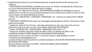 • MultProfissões Escola de Cursos Profissionalizantes Unidade Goiânia Centro Contrata com
Urgência:
* ORIENTADOR EDUCACIONAL ( Vendedor) para atuar nas vendas e prospecção de clientes para
os Cursos Profissionalizantes Oferecidos pela a unidade.
* Exigências: Ter idade de 18 á 28 anos, TER EXPERIÊNCIA NA ÁREA DE VENDAS(caso possuir
experiência em vendas de cursos profissionalizantes será um diferencial), ambos os sexos, ter boa
comunicação e ter disponibilidade de horário.
* Salário: R$ 1.000,00 FIXO + COMISSÃO + PREMIAÇÃO + V.T - Ganhos em media de R$ 2.500,00
por mes
* ASSISTENTE COMERCIAL para atuar com abordagens,prospecção de clientes e Pesquisas na área
Externa da Unidade.
* Exigências: Idade de 16 á 22 anos , não exige experiência na área mas caso tenha será um
diferencial, ambos os sexos, ter boa comunicação, NAO PODE SER TÍMIDO(A).
* Salário: R$ 940,00 FIXO + BONIFICAÇÃO + PREMIAÇÃO POR VISITA + V.T
* Horário de Trabalho: Segunda a Sexta das 08h as 18h e ao Sábados das 08h as 12h
A EMPRESA OFERECE OPORTUNIDADE DE CRESCIMENTO PROFISSIONAL!
Interessados enviar currículo com foto e no assunto colocar a vaga desejada no email
multprofissoes.vagasgo@gmail.com
ou pode entregar o currículo direto na unidade localizada na RUA 06 Nº.356 EM FRENTE AO SINE
DO CENTRO DE GOIÂNIA.
Processo Seletivo acontecerá na SEXTA - FEIRA DIA 18/08 as 09H DA MANHÃ.
TELEFONE: (62) 3212-1783
 