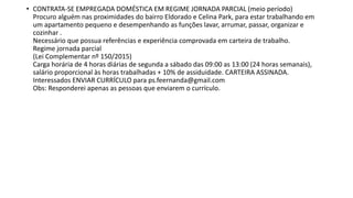 • CONTRATA-SE EMPREGADA DOMÉSTICA EM REGIME JORNADA PARCIAL (meio período)
Procuro alguém nas proximidades do bairro Eldorado e Celina Park, para estar trabalhando em
um apartamento pequeno e desempenhando as funções lavar, arrumar, passar, organizar e
cozinhar .
Necessário que possua referências e experiência comprovada em carteira de trabalho.
Regime jornada parcial
(Lei Complementar nº 150/2015)
Carga horária de 4 horas diárias de segunda a sábado das 09:00 as 13:00 (24 horas semanais),
salário proporcional às horas trabalhadas + 10% de assiduidade. CARTEIRA ASSINADA.
Interessados ENVIAR CURRÍCULO para ps.feernanda@gmail.com
Obs: Responderei apenas as pessoas que enviarem o currículo.
 