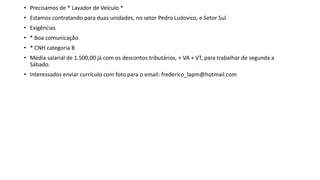 • Precisamos de * Lavador de Veículo *
• Estamos contratando para duas unidades, no setor Pedro Ludovico, e Setor Sul.
• Exigências
• * Boa comunicação
• * CNH categoria B
• Média salarial de 1.500,00 já com os descontos tributários, + VA + VT, para trabalhar de segunda a
Sábado.
• Interessados enviar currículo com foto para o email: frederico_lapm@hotmail.com
 