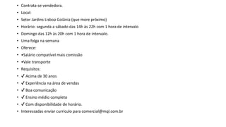 • Contrata-se vendedora.
• Local:
• Setor Jardins Lisboa Goiânia (que more próximo)
• Horário: segunda a sábado das 14h às 22h com 1 hora de intervalo
• Domingo das 12h às 20h com 1 hora de intervalo.
• Uma folga na semana
• Oferece:
• •Salário compatível mais comissão
• •Vale transporte
• Requisitos:
• ✔ Acima de 30 anos
• ✔ Experiência na área de vendas
• ✔ Boa comunicação
• ✔ Ensino médio completo
• ✔ Com disponibilidade de horário.
• Interessadas enviar currículo para comercial@mql.com.br
 