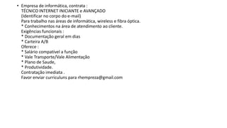 • Empresa de informática, contrata :
TÉCNICO INTERNET INICIANTE e AVANÇADO
(Identificar no corpo do e-mail)
Para trabalho nas áreas de informática, wireless e fibra óptica.
* Conhecimentos na área de atendimento ao cliente.
Exigências funcionais :
* Documentação geral em dias
* Carteira A/B
Oferece :
* Salário compatível a função
* Vale Transporte/Vale Alimentação
* Plano de Saude,
* Produtividade.
Contratação imediata .
Favor enviar curriculuns para rhempreza@gmail.com
 