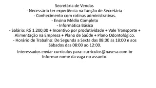 Secretária de Vendas
- Necessário ter experiência na função de Secretária
- Conhecimento com rotinas administrativas.
- Ensino Médio Completo
- Informática Básica
- Salário: R$ 1.200,00 + Incentivo por produtividade + Vale Transporte +
Alimentação na Empresa + Plano de Saúde + Plano Odontológico.
- Horário de Trabalho: De Segunda a Sexta das 08:00 as 18:00 e aos
Sábados das 08:00 ao 12:00.
Interessados enviar currículos para: curriculos@navesa.com.br
Informar nome da vaga no assunto.
 