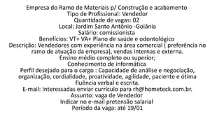 Empresa do Ramo de Materiais p/ Construção e acabamento
Tipo de Profissional: Vendedor
Quantidade de vagas: 02
Local: Jardim Santo Antônio -Goiânia
Salário: comissionista
Benefícios: VT+ VA+ Plano de saúde e odontológico
Descrição: Vendedores com experiência na área comercial ( preferência no
ramo de atuação da empresa), vendas internas e externa.
Ensino médio completo ou superior;
Conhecimento de informática
Perfil desejado para o cargo : Capacidade de análise e negociação,
organização, cordialidade, proatividade, agilidade, paciente e ótima
fluência verbal e escrita.
E-mail: Interessadas enviar currículo para rh@hometeck.com.br.
Assunto: vaga de Vendedor
Indicar no e-mail pretensão salarial
Período da vaga: até 19/01​
 