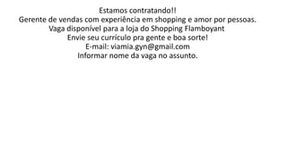 Estamos contratando!!
Gerente de vendas com experiência em shopping e amor por pessoas.
Vaga disponível para a loja do Shopping Flamboyant
Envie seu currículo pra gente e boa sorte!
E-mail: viamia.gyn@gmail.com
Informar nome da vaga no assunto.
 