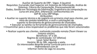 Auxiliar de Suporte de ERP - Vagas: 4 (quatro)
Requisitos: Cursando nível Superior em Sistemas de Informação, Análise de
Sistemas, Ciência da Computação, Processamento de
Dados, Gestão em Tecnologia da Informação, Engenharia da computação ou
curso em área afim. Diferencial: conhecimentos em
SAP B1 e/ou ERP Mega.
Atribuições:
• Auxiliar no suporte técnico e de negócio em primeiro nível para clientes, por
meio do contato telefônico, e-mail e solicitações de
suporte na ferramenta de gerenciamento de chamados.
• Executar as tarefas na ferramenta de gerenciamento de chamados.
• Encaminhar para a área responsável os problemas que não foram solucionados
.
• Realizar suporte aos clientes, realizando conexão remota (Team Viewer ou
sistema similar).
Benefícios: VT e VA
Regime de contratação: CLT (Efetivo)
Local: Setor Bueno
Horário: 8h às 18h, segunda a sexta.
Os interessados deverão enviar currículo para o e-mail
rh@nextbrasil.com.br
Informar nome da vaga no assunto.​
 