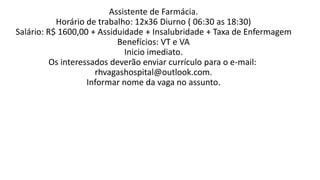 Assistente de Farmácia.
Horário de trabalho: 12x36 Diurno ( 06:30 as 18:30)
Salário: R$ 1600,00 + Assiduidade + Insalubridade + Taxa de Enfermagem
Benefícios: VT e VA
Inicio imediato.
Os interessados deverão enviar currículo para o e-mail:
rhvagashospital@outlook.com.
Informar nome da vaga no assunto.
 