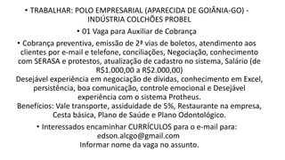 • TRABALHAR: POLO EMPRESARIAL (APARECIDA DE GOIÂNIA-GO) -
INDÚSTRIA COLCHÕES PROBEL
• 01 Vaga para Auxiliar de Cobrança
• Cobrança preventiva, emissão de 2ª vias de boletos, atendimento aos
clientes por e-mail e telefone, conciliações, Negociação, conhecimento
com SERASA e protestos, atualização de cadastro no sistema, Salário (de
R$1.000,00 a R$2.000,00)
Desejável experiência em negociação de dívidas, conhecimento em Excel,
persistência, boa comunicação, controle emocional e Desejável
experiência com o sistema Protheus.
Benefícios: Vale transporte, assiduidade de 5%, Restaurante na empresa,
Cesta básica, Plano de Saúde e Plano Odontológico.
• Interessados encaminhar CURRÍCULOS para o e-mail para:
edson.alcgo@gmail.com
Informar nome da vaga no assunto.​
 