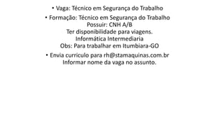 • Vaga: Técnico em Segurança do Trabalho
• Formação: Técnico em Segurança do Trabalho
Possuir: CNH A/B
Ter disponibilidade para viagens.
Informática Intermediaria
Obs: Para trabalhar em Itumbiara-GO
• Envia curriculo para rh@stamaquinas.com.br
Informar nome da vaga no assunto.​
 