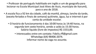 • Professor de português habilitado em inglês e um de geografia para
lecionar na Escola Municipal José Alves de Assis, município de Itarumã,
para o ano de 2018.
• A escola fica a 92 km da cidade, café da manhã, almoço, lanche da tarde,
(exceto feriados e finais de semana) quitinete, água, luz e internet é por
conta da unidade escolar.
• O horário de funcionamento é das 10:00 horas às 14:40 horas, na
segunda tem sexto horário, sendo a saída às 15:30 horas.
Salário líquido (livre de impostos) R$ 1553,00.
• Interessados entre em contato: Fidelis.rff@gmail.com
WhatsApp (64) 98406-2074.
Informar nome da vaga no assunto.​
 