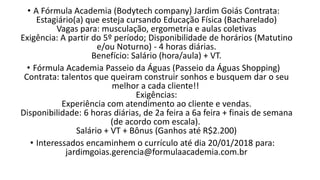 • A Fórmula Academia (Bodytech company) Jardim Goiás Contrata:
Estagiário(a) que esteja cursando Educação Física (Bacharelado)
Vagas para: musculação, ergometria e aulas coletivas
Exigência: A partir do 5º período; Disponibilidade de horários (Matutino
e/ou Noturno) - 4 horas diárias.
Benefício: Salário (hora/aula) + VT.
• Fórmula Academia Passeio da Águas (Passeio da Águas Shopping)
Contrata: talentos que queiram construir sonhos e busquem dar o seu
melhor a cada cliente!!
Exigências:
Experiência com atendimento ao cliente e vendas.
Disponibilidade: 6 horas diárias, de 2a feira a 6a feira + finais de semana
(de acordo com escala).
Salário + VT + Bônus (Ganhos até R$2.200)
• Interessados encaminhem o currículo até dia 20/01/2018 para:
jardimgoias.gerencia@formulaacademia.com.br
 
