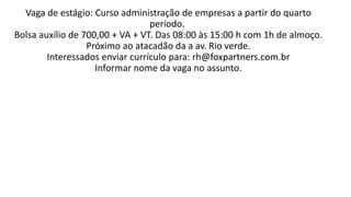 Vaga de estágio: Curso administração de empresas a partir do quarto
período.
Bolsa auxílio de 700,00 + VA + VT. Das 08:00 às 15:00 h com 1h de almoço.
Próximo ao atacadão da a av. Rio verde.
Interessados enviar currículo para: rh@foxpartners.com.br
Informar nome da vaga no assunto.
 