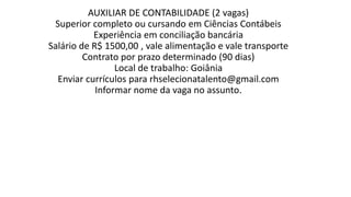 AUXILIAR DE CONTABILIDADE (2 vagas)
Superior completo ou cursando em Ciências Contábeis
Experiência em conciliação bancária
Salário de R$ 1500,00 , vale alimentação e vale transporte
Contrato por prazo determinado (90 dias)
Local de trabalho: Goiânia
Enviar currículos para rhselecionatalento@gmail.com
Informar nome da vaga no assunto.
 