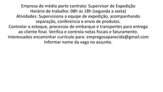 Empresa de médio porte contrata: Supervisor de Expedição
Horário de trabalho: 08h ás 18h (segunda a sexta)
Atividades: Supervisiona a equipe de expedição, acompanhando
separação, conferencia e envio de produtos.
Controlar o estoque, processos de embarque e transportes para entrega
ao cliente final. Verifica e controla notas fiscais e faturamento.
Interessados encaminhar currículo para: empregosaparecida@gmail.com
Informar nome da vaga no assunto.​
 
