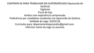 CONTRATA-SE PARA TRABALHAR EM SUPERMERCADO (Aparecida de
Goiânia)
Vigilante
Fiscal de loja
Ambos com experiência comprovada.
Preferência por candidatos residentes em Aparecida de Goiânia.
Validade da vaga: 24/01/18.
Currículos para: departamentopessoalss@gmail.com.
Informar nome da vaga no assunto.
 