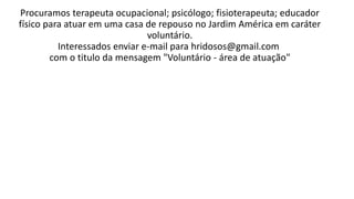 Procuramos terapeuta ocupacional; psicólogo; fisioterapeuta; educador
físico para atuar em uma casa de repouso no Jardim América em caráter
voluntário.
Interessados enviar e-mail para hridosos@gmail.com
com o titulo da mensagem "Voluntário - área de atuação"
 