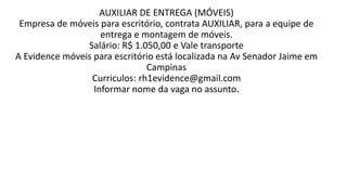 AUXILIAR DE ENTREGA (MÓVEIS)
Empresa de móveis para escritório, contrata AUXILIAR, para a equipe de
entrega e montagem de móveis.
Salário: R$ 1.050,00 e Vale transporte
A Evidence móveis para escritório está localizada na Av Senador Jaime em
Campinas
Curriculos: rh1evidence@gmail.com
Informar nome da vaga no assunto.​
 