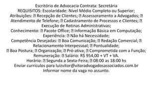 Escritório de Advocacia Contrata: Secretária
REQUISITOS: Escolaridade: Nível Médio Completo ou Superior;
Atribuições: Recepção de Clientes; Assessoramento a Advogados;
Atendimento de Telefone; Cadastramento de Processos e Clientes;
Execução de Rotinas Administrativas;
Conhecimento: Pacote Office; Informação Básica em Computação;
Experiência: Não há Necessidade;
Competência Desejadas: Boa Comunicação; Redação Comercial;
Relacionamento Interpessoal; Pontualidade;
Boa Postura; Organização; Pró-ativa; Comprometida com a Função;
Remuneração: Salário: R$ 954,00 + VT + VA.
Horário: Segunda a Sexta-Feira; 08:00 as 18:00 hs
Enviar currículos para luizvitor@vitoradvogadosassociados.com.br
Informar nome da vaga no assunto.
 