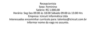 Recepcionista
Sexo: Feminino
Salário: R$ 1.000,00
Horário: Seg-Sex 09:00 ás 18:00 Sábado 09:00 ás 13:00 Hrs
Empresa: Icircuit Informática Ltda
Interessados encaminhar currículo para: talentos@icircuit.com.br
Informar nome da vaga no assunto.​
 