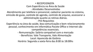 • RECEPCIONISTA
Com Experiência na Área da Saúde
- Atividades Desenvolvidas
Atendimento por telefone e presencial, cadastrar paciente no sistema,
emissão de guias, controle de agenda, controle de arquivo, assessorar a
administração quanto as rotinas diárias.
- Pré-Requisitos
Experiência na área da saúde, boa comunicação e bom relacionamento
pessoal, conhecimento em informática Pacote Office e Internet são
competências essenciais.
- Remuneração: Salário compatível com o mercado
- Benefícios: Vale Transporte, Vale Alimentação
Local: Aparecida de Goiânia
Horário: Segunda a sexta-feira das 8:00 às 18:00hs
 