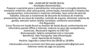 ASB – AUXILIAR DE SAÚDE BUCAL​
- Atividades Desenvolvidas
Preparar o paciente para o atendimento; instrumentar o cirurgião dentista;
manipular materiais; zelar pela guarda, conservação, manutenção e limpeza dos
equipamentos, instrumentos e materiais utilizados, bem como do local de
trabalho. Executar o tratamento de descarte de resíduos de matérias
provenientes de seu local de trabalho, controle de arquivo, alimentar sistema de
gestão, executar outras tarefas correlatas, conforme necessidade.
- Pré-Requisitos
Curso Técnico em Saúde Bucal ou Auxiliar de Saúde Bucal; conhecimento em
informática pacote Office e Internet; vivência na área são competências
essenciais. Necessário registro no CRO-GO
- Remuneração: Salário compatível com o mercado
- Benefícios: Vale Transporte, Vale Alimentação
Local: Aparecida de Goiânia
Horário: Segunda a sexta-feira das 08:00 as 18:00hs
Interessados enviar currículo com foto para puppinisaltini@gmail.com
Informar nome da vaga no assunto.​
 