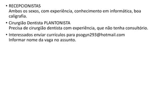 • RECEPCIONISTAS
Ambos os sexos, com experiência, conhecimento em informática, boa
caligrafia.
• Cirurgião Dentista PLANTONISTA
Precisa de cirurgião dentista com experiência, que não tenha consultório.
• Interessados enviar currículos para psogyn293@hotmail.com
Informar nome da vaga no assunto.
 