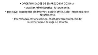 • OPORTUNIDADES DE EMPREGO EM GOIÂNIA
• Auxiliar Administrativo: Faturamento.​
• Desejável experiência em Internet, pacote office, Excel intermediário e
faturamento.​
• Interessados enviar currículo: rh@homecarecenter.com.br
Informar nome da vaga no assunto.
 