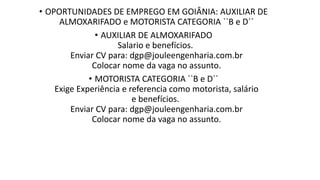 • OPORTUNIDADES DE EMPREGO EM GOIÂNIA: AUXILIAR DE
ALMOXARIFADO e MOTORISTA CATEGORIA ``B e D´´
• AUXILIAR DE ALMOXARIFADO
Salario e benefícios. ​
Enviar CV para: dgp@jouleengenharia.com.br
Colocar nome da vaga no assunto.​
• MOTORISTA CATEGORIA ``B e D´´
Exige Experiência e referencia como motorista, salário
e benefícios.
Enviar CV para: dgp@jouleengenharia.com.br
Colocar nome da vaga no assunto.​
 