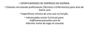 • OPORTUNIDADES DE EMPREGO EM GOIÂNIA
• Estamos recrutando profissionais (Técnicos e Enfermeiros) para área de
home care.​
• Experiência mínima de uma ano na função.
• Interessados enviar Curriculo para:
rh@homecarecenter.com.br
Informar nome da vaga no assunto.
 