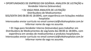 • OPORTUNIDADES DE EMPREGO EM GOIÂNIA: ANALISTA DE LICITAÇÃO e
Vendedor Interno (televendas)
• 01 VAGA PARA ANALISTA DE LICITAÇÃO
Distribuidora de Medicamentos
SEG/SEXTA DAS 08:00 AS 18:00HS, com experiência em licitações médico
hospitalar.
Interessados enviar currículo no email comercial@vittahospitalar.com.br
Informar nome da vaga no assunto.
• 01 Vaga para Vendedor Interno (televendas) para trabalhar em
Distribuidora de Medicamentos de seg/sexta das 08:00 ás 18:00hs, com
experiência em vendas de medicamentos e produtos hospitalares.
Interessados enviar currículo no email comercial@vittahospitalar.com.br
Informar nome da vaga no assunto.​
 