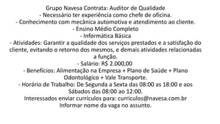 Grupo Navesa Contrata: Auditor de Qualidade
- Necessário ter experiência como chefe de oficina.
- Conhecimento com mecânica automotiva e atendimento ao cliente.
- Ensino Médio Completo
- Informática Básica
- Atividades: Garantir a qualidade dos serviços prestados e a satisfação do
cliente, evitando o retorno dos mesmos, e demais atividades relacionadas
a função.
- Salário: R$ 2.000,00
- Benefícios: Alimentação na Empresa + Plano de Saúde + Plano
Odontológico + Vale Transporte.
- Horário de Trabalho: De Segunda a Sexta das 08:00 as 18:00 e aos
Sábados das 08:00 ao 12:00.
Interessados enviar currículos para: curriculos@navesa.com.br
Informar nome da vaga no assunto.
 