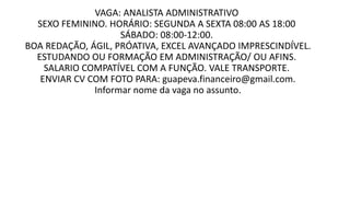 VAGA: ANALISTA ADMINISTRATIVO
SEXO FEMININO. HORÁRIO: SEGUNDA A SEXTA 08:00 AS 18:00
SÁBADO: 08:00-12:00.
BOA REDAÇÃO, ÁGIL, PRÓATIVA, EXCEL AVANÇADO IMPRESCINDÍVEL.
ESTUDANDO OU FORMAÇÃO EM ADMINISTRAÇÃO/ OU AFINS.
SALARIO COMPATÍVEL COM A FUNÇÃO. VALE TRANSPORTE.
ENVIAR CV COM FOTO PARA: guapeva.financeiro@gmail.com.
Informar nome da vaga no assunto.
 